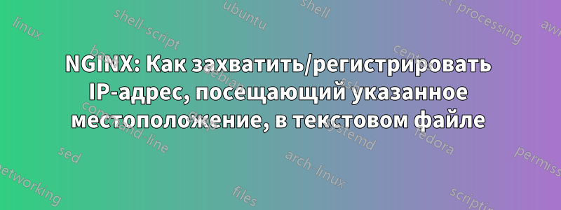 NGINX: Как захватить/регистрировать IP-адрес, посещающий указанное местоположение, в текстовом файле