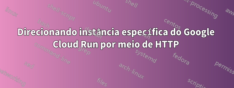 Direcionando instância específica do Google Cloud Run por meio de HTTP