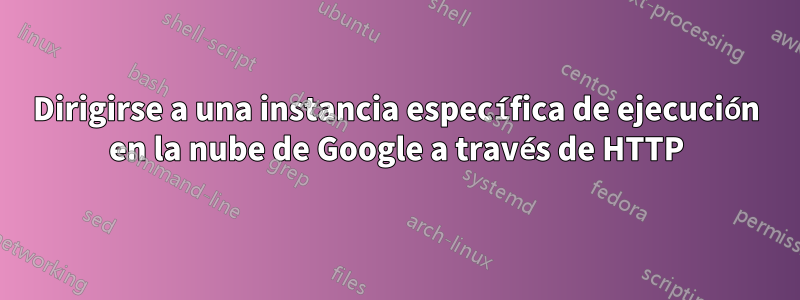 Dirigirse a una instancia específica de ejecución en la nube de Google a través de HTTP