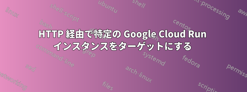 HTTP 経由で特定の Google Cloud Run インスタンスをターゲットにする