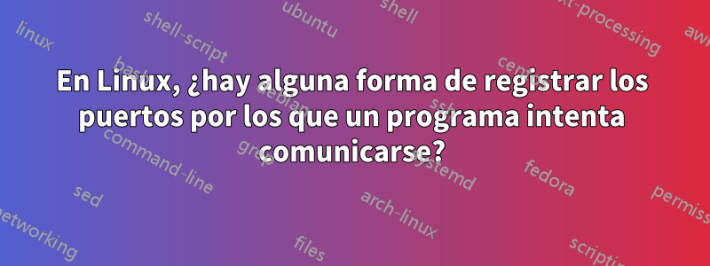 En Linux, ¿hay alguna forma de registrar los puertos por los que un programa intenta comunicarse?