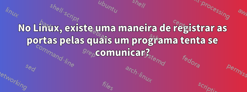 No Linux, existe uma maneira de registrar as portas pelas quais um programa tenta se comunicar?