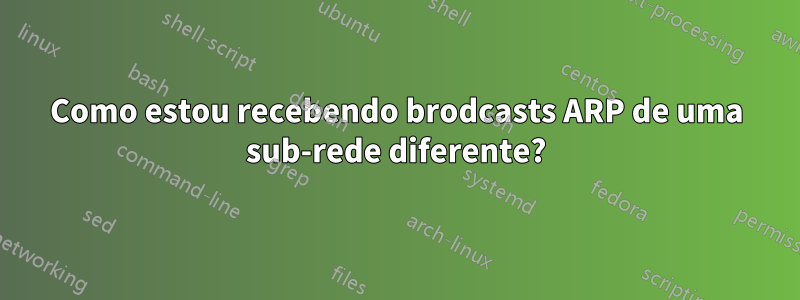 Como estou recebendo brodcasts ARP de uma sub-rede diferente?