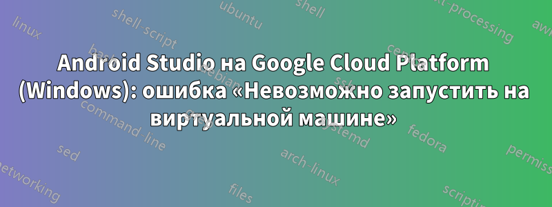 Android Studio на Google Cloud Platform (Windows): ошибка «Невозможно запустить на виртуальной машине»