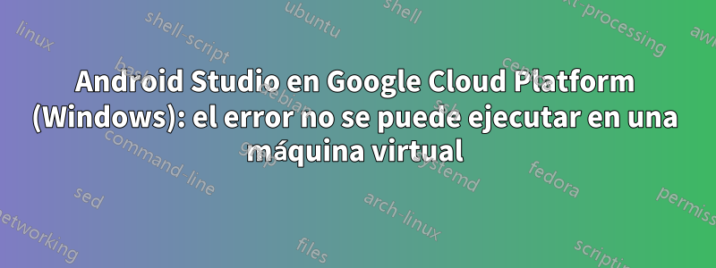 Android Studio en Google Cloud Platform (Windows): el error no se puede ejecutar en una máquina virtual