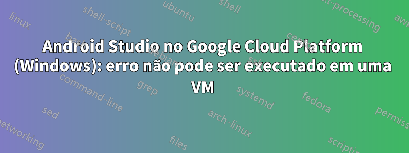 Android Studio no Google Cloud Platform (Windows): erro não pode ser executado em uma VM