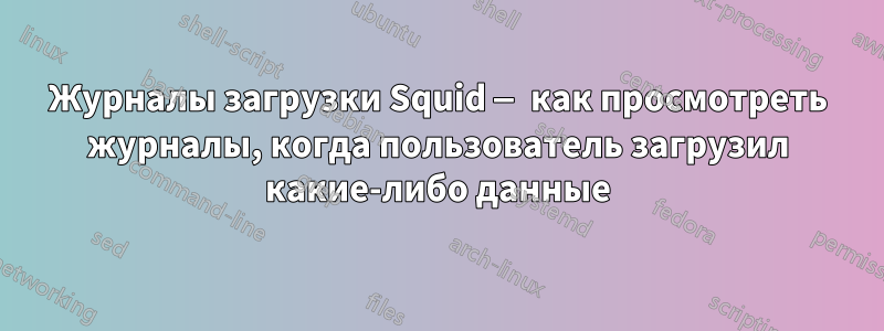 Журналы загрузки Squid — как просмотреть журналы, когда пользователь загрузил какие-либо данные