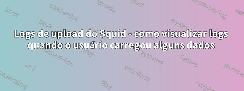 Logs de upload do Squid - como visualizar logs quando o usuário carregou alguns dados