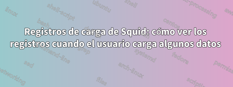 Registros de carga de Squid: cómo ver los registros cuando el usuario carga algunos datos