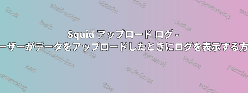 Squid アップロード ログ - ユーザーがデータをアップロードしたときにログを表示する方法