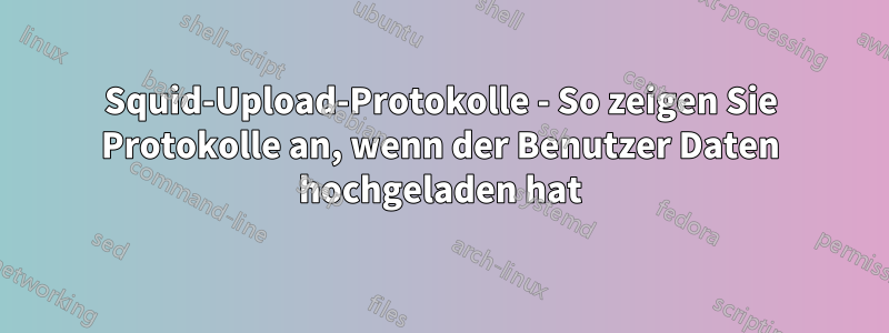 Squid-Upload-Protokolle - So zeigen Sie Protokolle an, wenn der Benutzer Daten hochgeladen hat