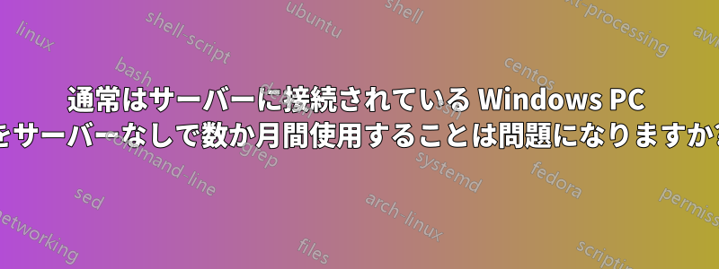 通常はサーバーに接続されている Windows PC をサーバーなしで数か月間使用することは問題になりますか?