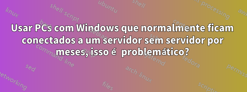 Usar PCs com Windows que normalmente ficam conectados a um servidor sem servidor por meses, isso é problemático?