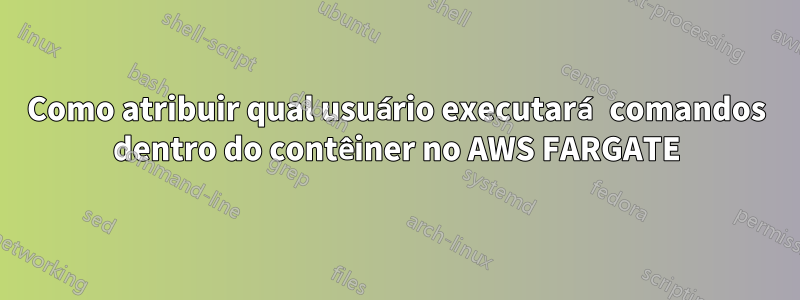 Como atribuir qual usuário executará comandos dentro do contêiner no AWS FARGATE