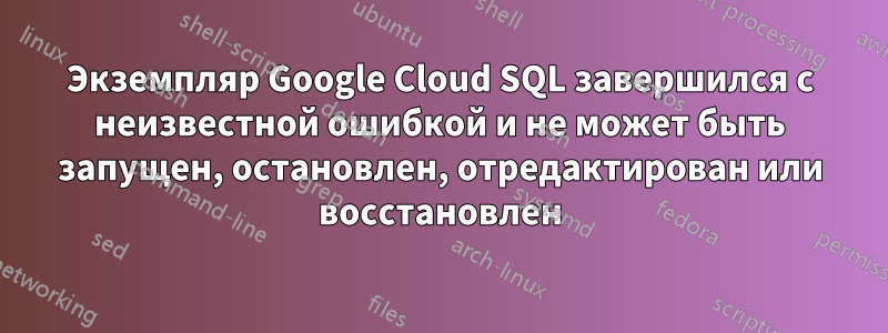 Экземпляр Google Cloud SQL завершился с неизвестной ошибкой и не может быть запущен, остановлен, отредактирован или восстановлен