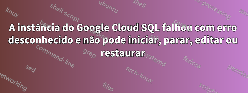 A instância do Google Cloud SQL falhou com erro desconhecido e não pode iniciar, parar, editar ou restaurar