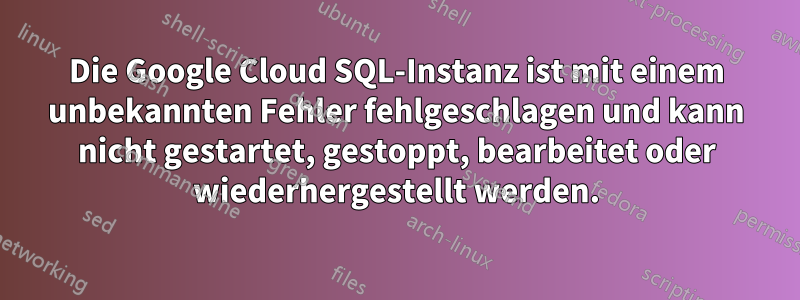 Die Google Cloud SQL-Instanz ist mit einem unbekannten Fehler fehlgeschlagen und kann nicht gestartet, gestoppt, bearbeitet oder wiederhergestellt werden.