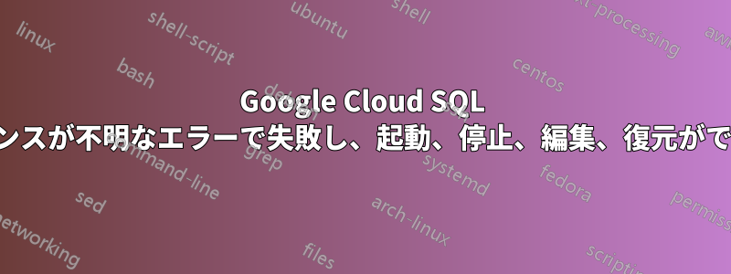 Google Cloud SQL インスタンスが不明なエラーで失敗し、起動、停止、編集、復元ができません