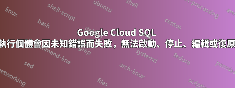 Google Cloud SQL 執行個體會因未知錯誤而失敗，無法啟動、停止、編輯或復原