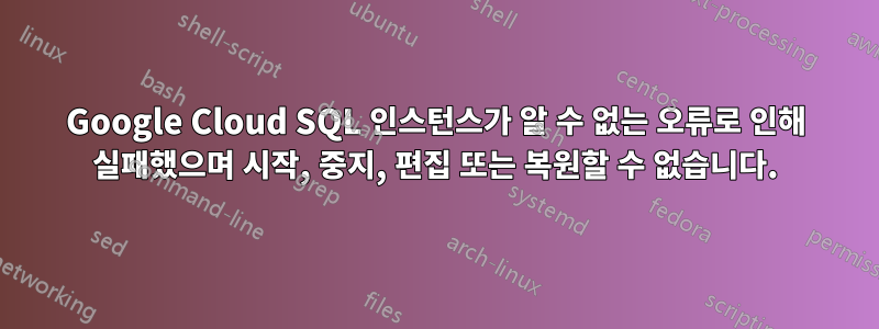 Google Cloud SQL 인스턴스가 알 수 없는 오류로 인해 실패했으며 시작, 중지, 편집 또는 복원할 수 없습니다.