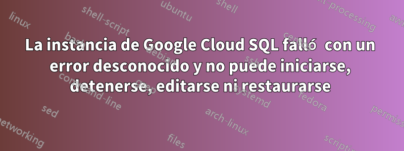 La instancia de Google Cloud SQL falló con un error desconocido y no puede iniciarse, detenerse, editarse ni restaurarse