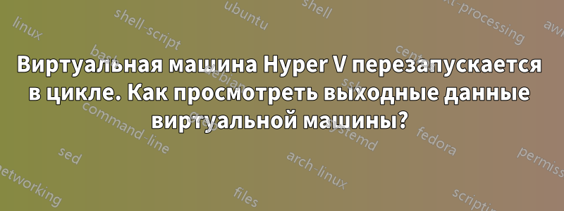 Виртуальная машина Hyper V перезапускается в цикле. Как просмотреть выходные данные виртуальной машины?