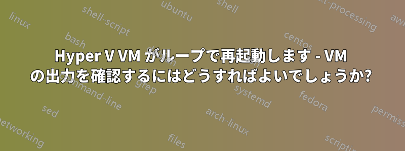 Hyper V VM がループで再起動します - VM の出力を確認するにはどうすればよいでしょうか?