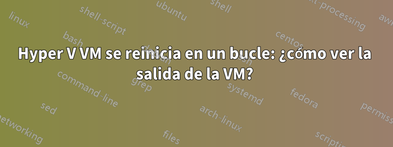 Hyper V VM se reinicia en un bucle: ¿cómo ver la salida de la VM?