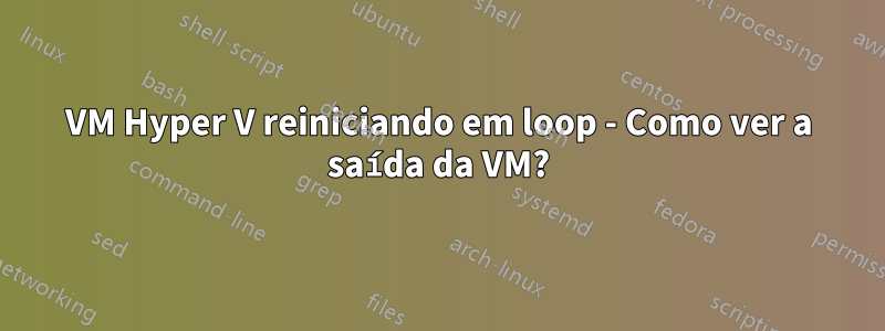 VM Hyper V reiniciando em loop - Como ver a saída da VM?