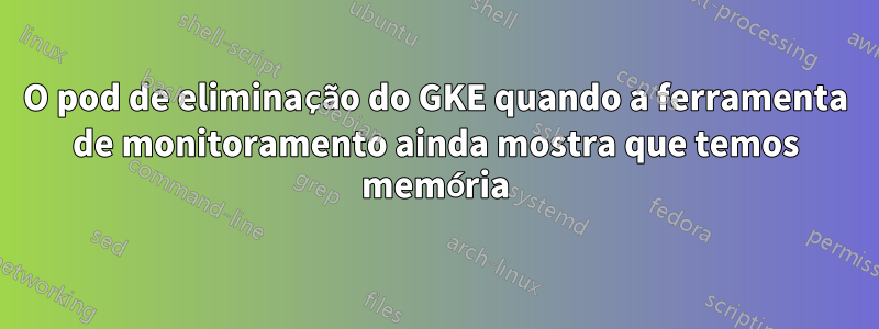 O pod de eliminação do GKE quando a ferramenta de monitoramento ainda mostra que temos memória