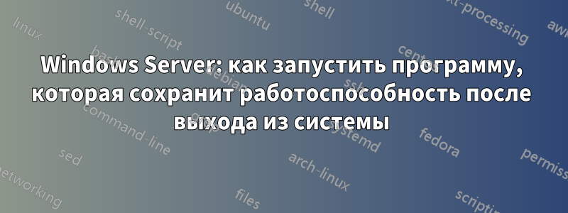 Windows Server: как запустить программу, которая сохранит работоспособность после выхода из системы