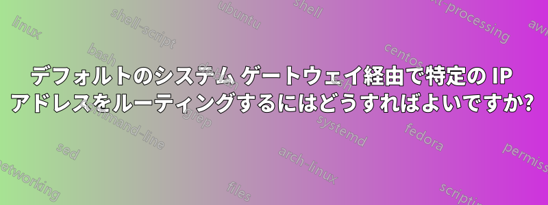 デフォルトのシステム ゲートウェイ経由で特定の IP アドレスをルーティングするにはどうすればよいですか?