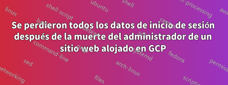 Se perdieron todos los datos de inicio de sesión después de la muerte del administrador de un sitio web alojado en GCP