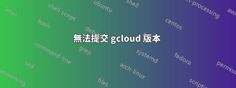 無法提交 gcloud 版本