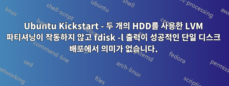 Ubuntu Kickstart - 두 개의 HDD를 사용한 LVM 파티셔닝이 작동하지 않고 fdisk -l 출력이 성공적인 단일 디스크 배포에서 의미가 없습니다.