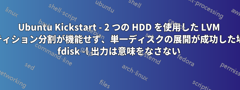 Ubuntu Kickstart - 2 つの HDD を使用した LVM パーティション分割が機能せず、単一ディスクの展開が成功した場合の fdisk -l 出力は意味をなさない