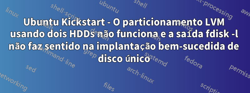 Ubuntu Kickstart - O particionamento LVM usando dois HDDs não funciona e a saída fdisk -l não faz sentido na implantação bem-sucedida de disco único