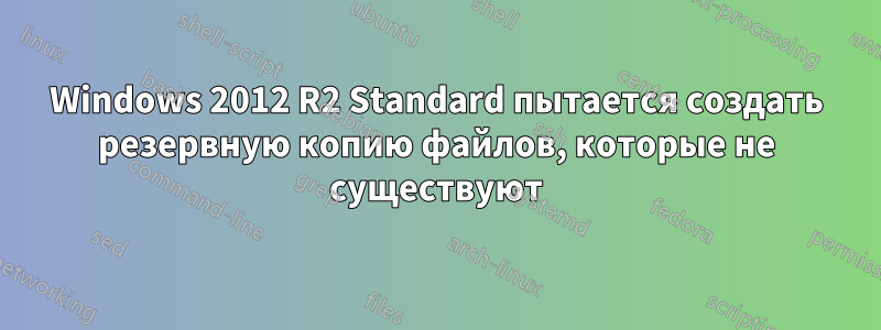 Windows 2012 R2 Standard пытается создать резервную копию файлов, которые не существуют