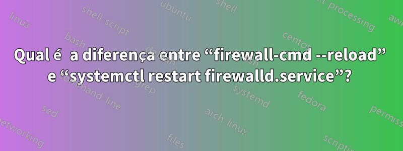 Qual é a diferença entre “firewall-cmd --reload” e “systemctl restart firewalld.service”?