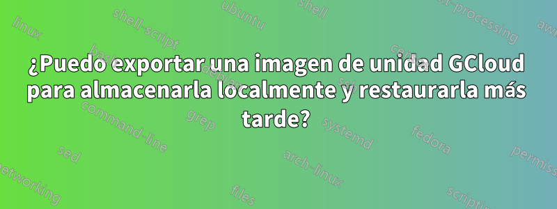 ¿Puedo exportar una imagen de unidad GCloud para almacenarla localmente y restaurarla más tarde?