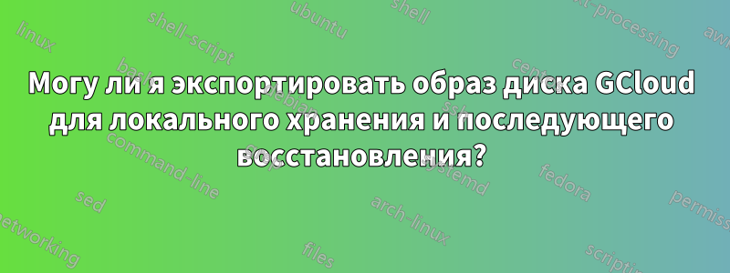 Могу ли я экспортировать образ диска GCloud для локального хранения и последующего восстановления?