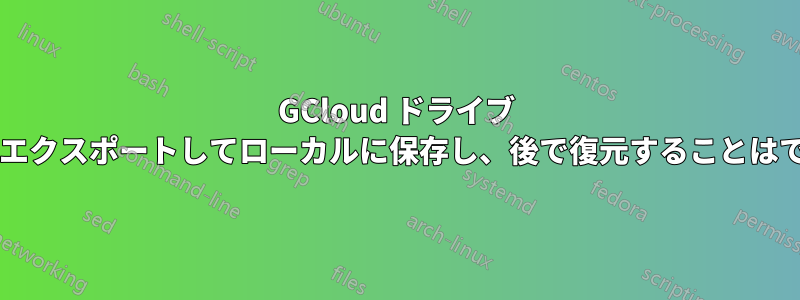 GCloud ドライブ イメージをエクスポートしてローカルに保存し、後で復元することはできますか?