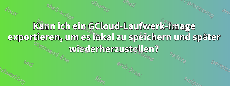 Kann ich ein GCloud-Laufwerk-Image exportieren, um es lokal zu speichern und später wiederherzustellen?