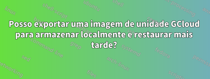 Posso exportar uma imagem de unidade GCloud para armazenar localmente e restaurar mais tarde?