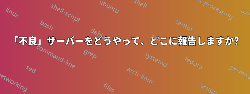 「不良」サーバーをどうやって、どこに報告しますか?