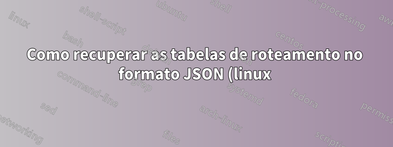 Como recuperar as tabelas de roteamento no formato JSON (linux)?