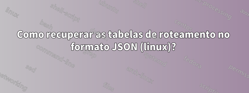 Como recuperar as tabelas de roteamento no formato JSON (linux)?