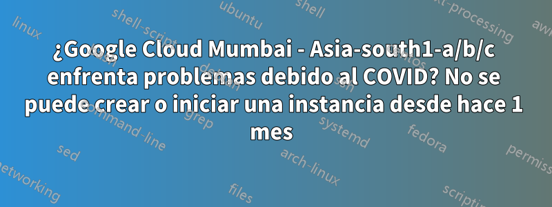 ¿Google Cloud Mumbai - Asia-south1-a/b/c enfrenta problemas debido al COVID? No se puede crear o iniciar una instancia desde hace 1 mes 