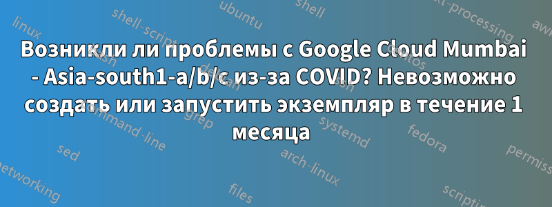 Возникли ли проблемы с Google Cloud Mumbai - Asia-south1-a/b/c из-за COVID? Невозможно создать или запустить экземпляр в течение 1 месяца 