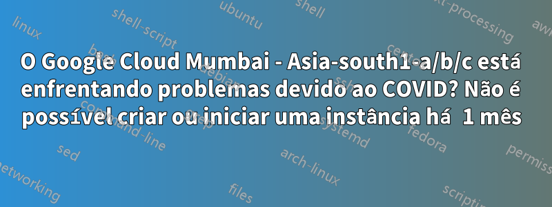 O Google Cloud Mumbai - Asia-south1-a/b/c está enfrentando problemas devido ao COVID? Não é possível criar ou iniciar uma instância há 1 mês 